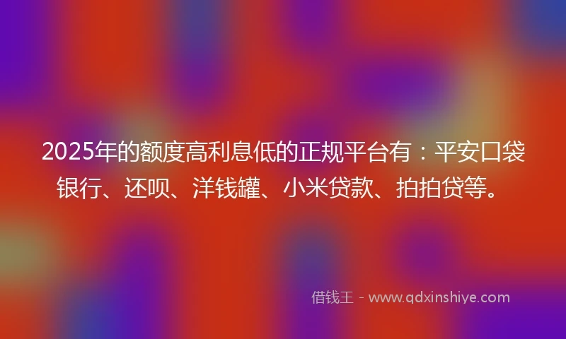 2025年的额度高利息低的正规平台有：平安口袋银行、还呗、洋钱罐、小米贷款、拍拍贷等。