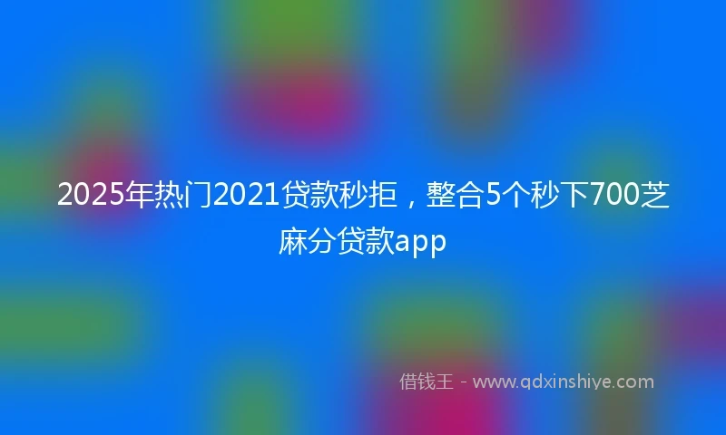 2025年热门2021贷款秒拒，整合5个秒下700芝麻分贷款app