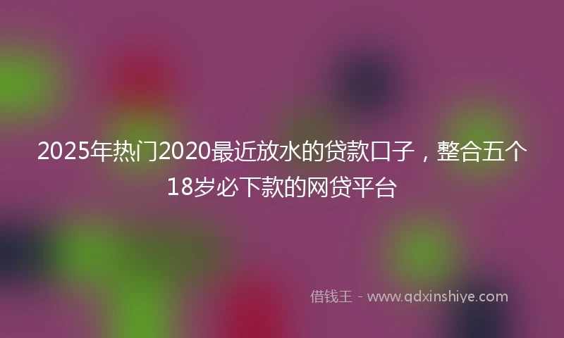 2025年热门2020最近放水的贷款口子，整合五个18岁必下款的网贷平台