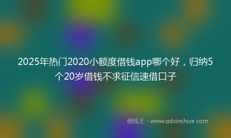 2025年热门2020小额度借钱app哪个好，归纳5个20岁借钱不求征信速借口子