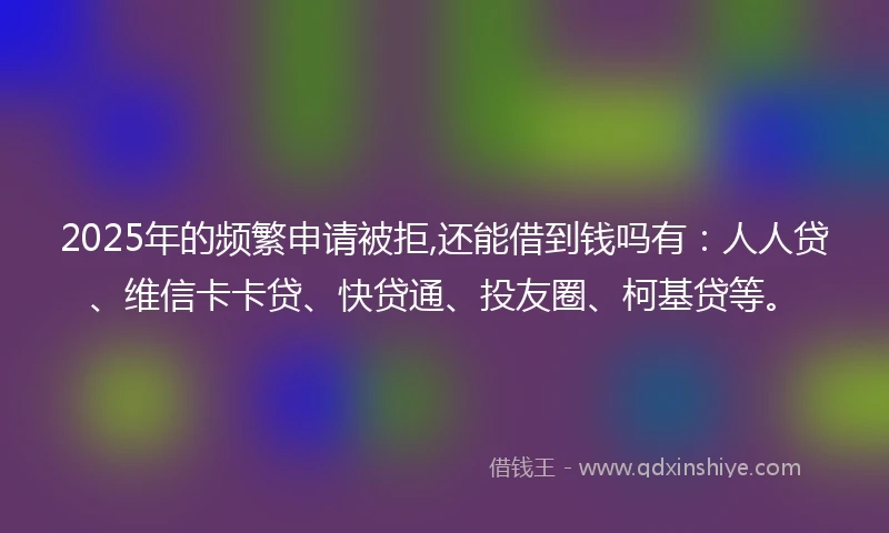 2025年的频繁申请被拒,还能借到钱吗有：人人贷、维信卡卡贷、快贷通、投友圈、柯基贷等。
