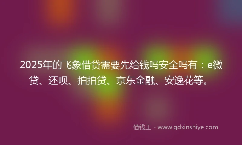 2025年的飞象借贷需要先给钱吗安全吗有：e微贷、还呗、拍拍贷、京东金融、安逸花等。