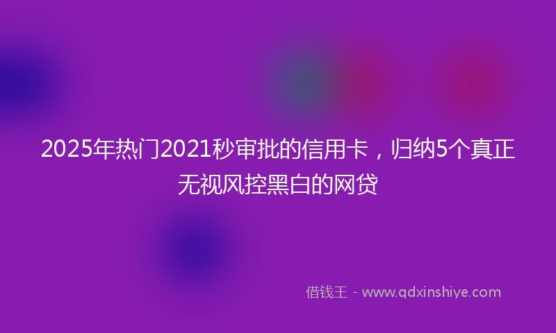 2025年热门2021秒审批的信用卡，归纳5个真正无视风控黑白的网贷