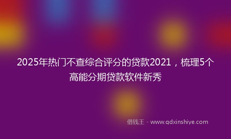 2025年热门不查综合评分的贷款2021，梳理5个高能分期贷款软件新秀