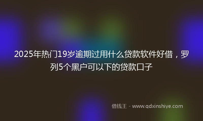 2025年热门19岁逾期过用什么贷款软件好借，罗列5个黑户可以下的贷款口子