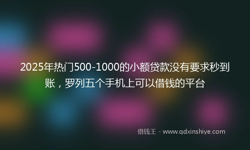 2025年热门500-1000的小额贷款没有要求秒到账，罗列五个手机上可以借钱的平台