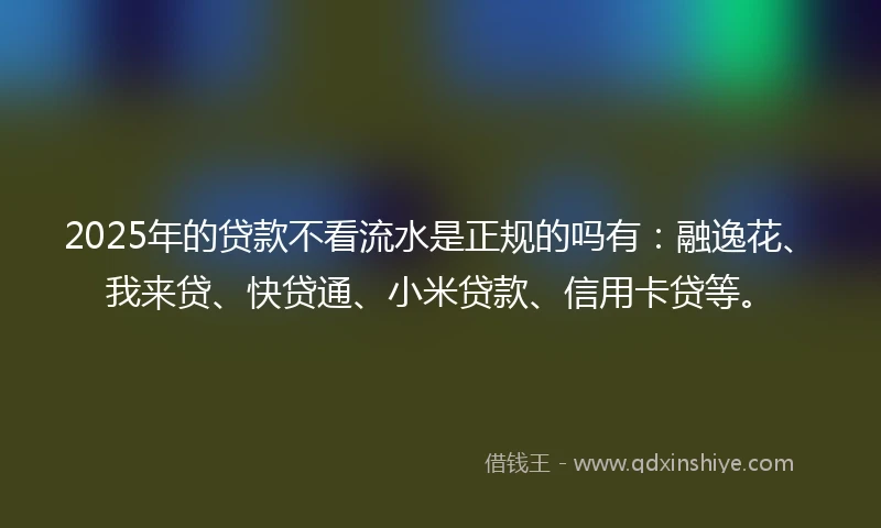 2025年的贷款不看流水是正规的吗有：融逸花、我来贷、快贷通、小米贷款、信用卡贷等。
