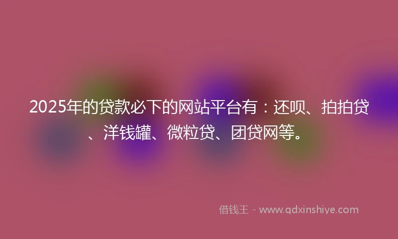 2025年的贷款必下的网站平台有：还呗、拍拍贷、洋钱罐、微粒贷、团贷网等。