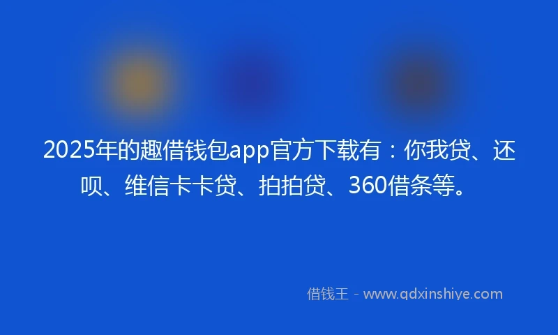 2025年的趣借钱包app官方下载有：你我贷、还呗、维信卡卡贷、拍拍贷、360借条等。