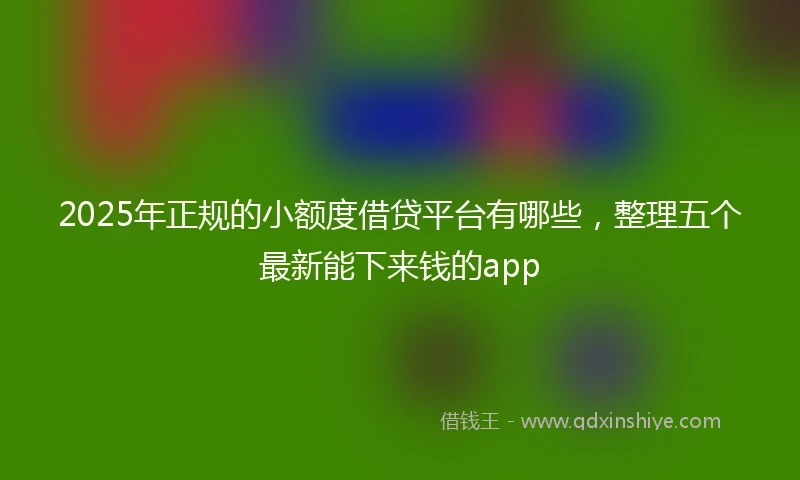 2025年正规的小额度借贷平台有哪些，整理五个最新能下来钱的app
