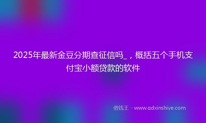 2025年最新金豆分期查征信吗_，概括五个手机支付宝小额贷款的软件