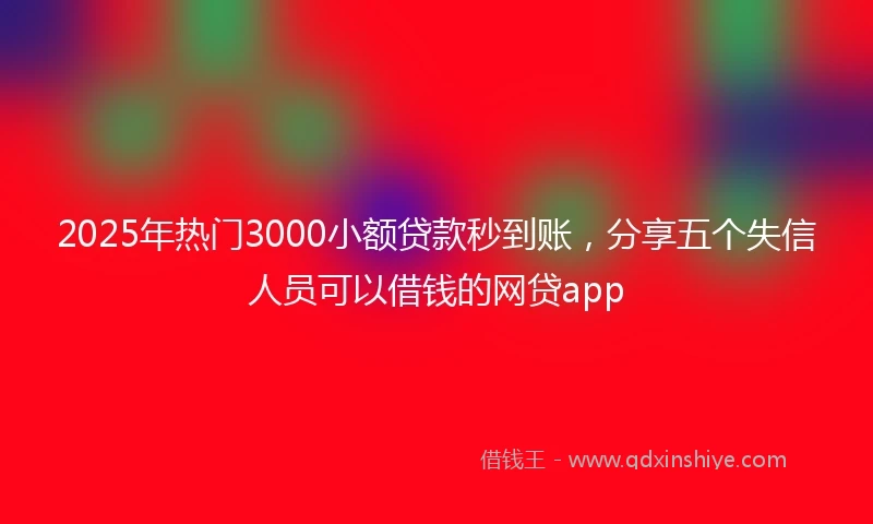 2025年热门3000小额贷款秒到账，分享五个失信人员可以借钱的网贷app