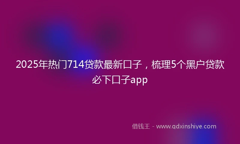 2025年热门714贷款最新口子，梳理5个黑户贷款必下口子app
