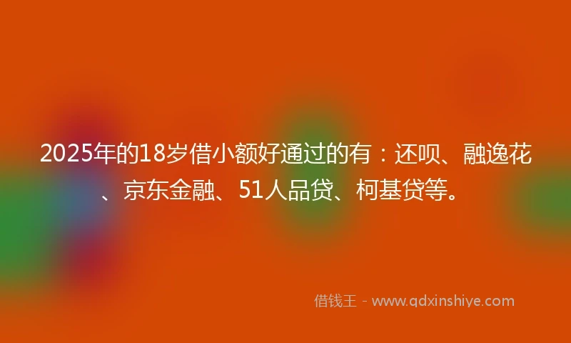 2025年的18岁借小额好通过的有：还呗、融逸花、京东金融、51人品贷、柯基贷等。