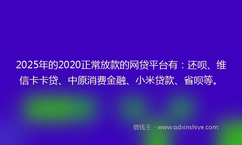 2025年的2020正常放款的网贷平台有：还呗、维信卡卡贷、中原消费金融、小米贷款、省呗等。