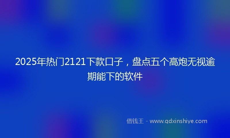 2025年热门2121下款口子，盘点五个高炮无视逾期能下的软件