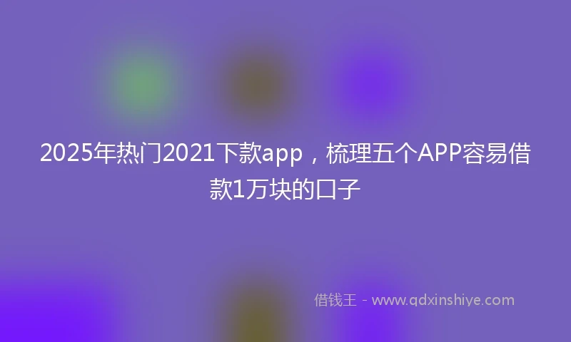 2025年热门2021下款app，梳理五个APP容易借款1万块的口子