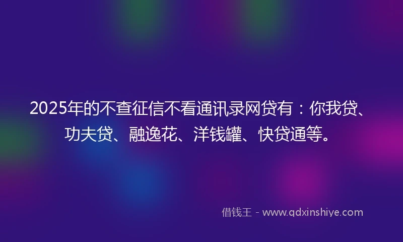 2025年的不查征信不看通讯录网贷有：你我贷、功夫贷、融逸花、洋钱罐、快贷通等。