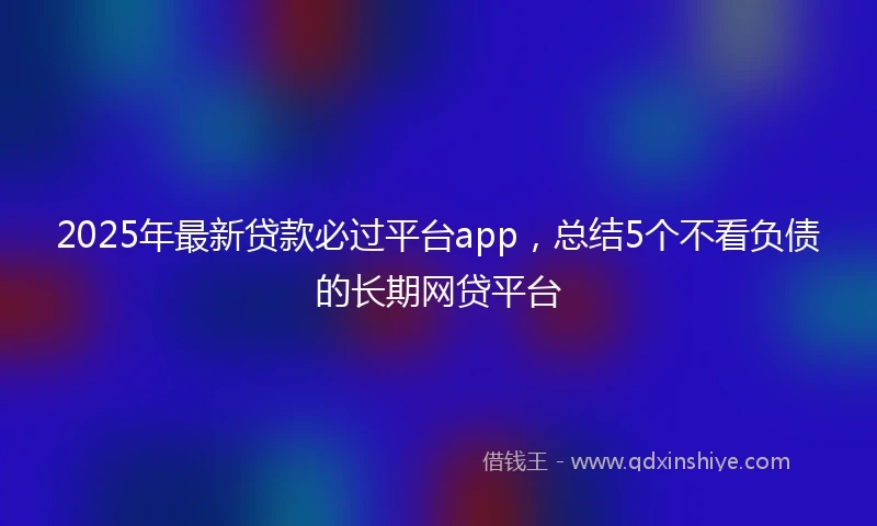 2025年最新贷款必过平台app，总结5个不看负债的长期网贷平台