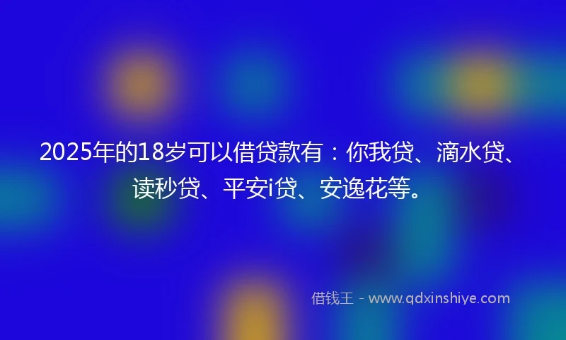 2025年的18岁可以借贷款有：你我贷、滴水贷、读秒贷、平安i贷、安逸花等。