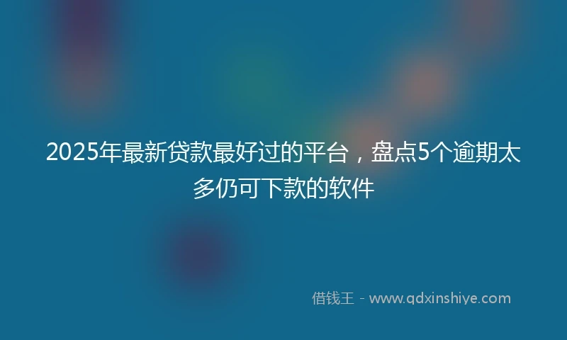 2025年最新贷款最好过的平台，盘点5个逾期太多仍可下款的软件