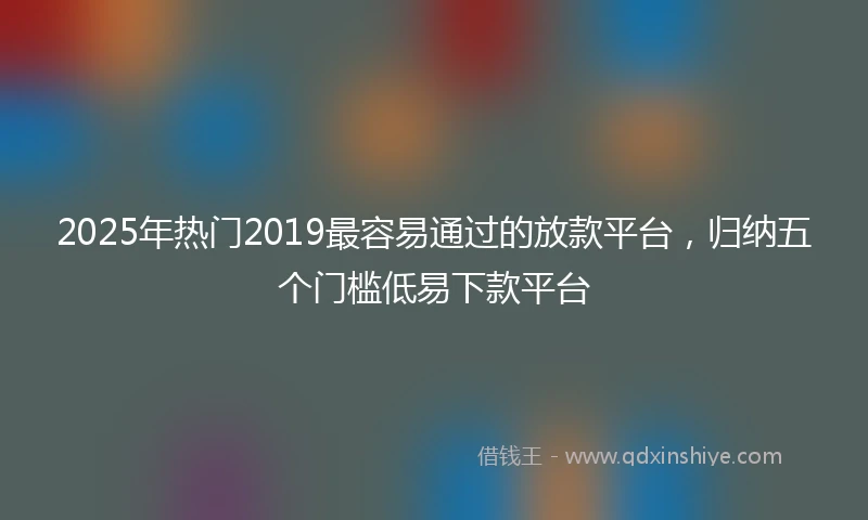 2025年热门2019最容易通过的放款平台，归纳五个门槛低易下款平台