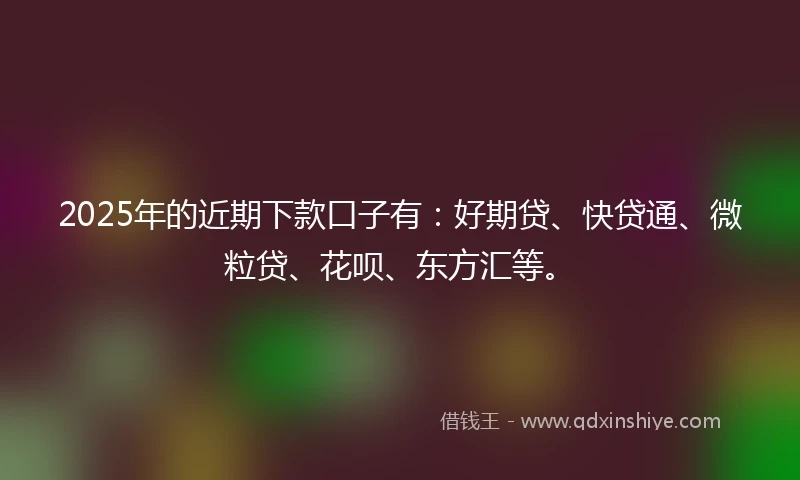 2025年的近期下款口子有：好期贷、快贷通、微粒贷、花呗、东方汇等。