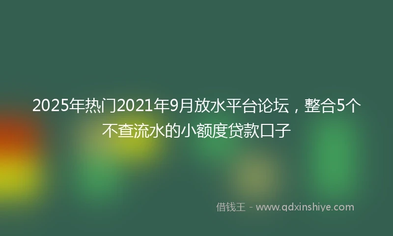 2025年热门2021年9月放水平台论坛，整合5个不查流水的小额度贷款口子
