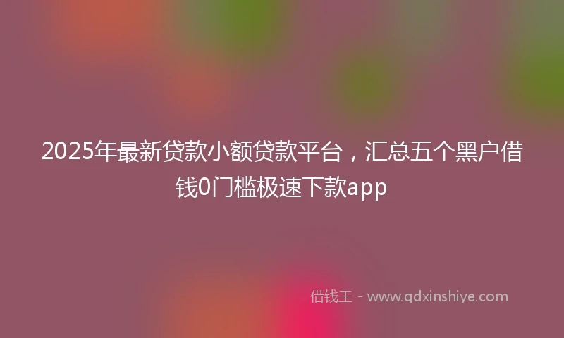 2025年最新贷款小额贷款平台，汇总五个黑户借钱0门槛极速下款app