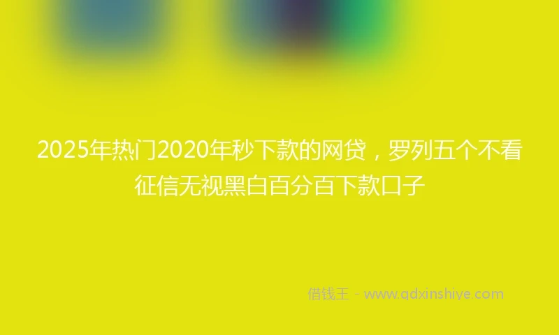 2025年热门2020年秒下款的网贷，罗列五个不看征信无视黑白百分百下款口子
