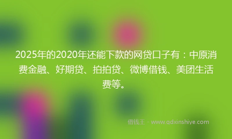 2025年的2020年还能下款的网贷口子有：中原消费金融、好期贷、拍拍贷、微博借钱、美团生活费等。
