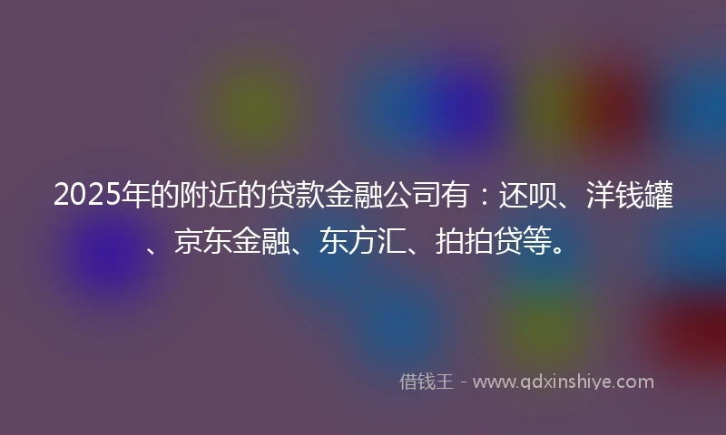 2025年的附近的贷款金融公司有：还呗、洋钱罐、京东金融、东方汇、拍拍贷等。