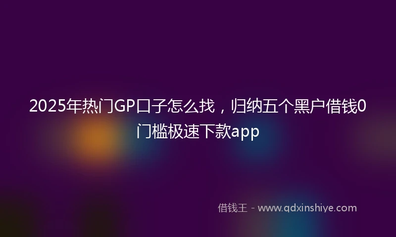 2025年热门GP口子怎么找，归纳五个黑户借钱0门槛极速下款app