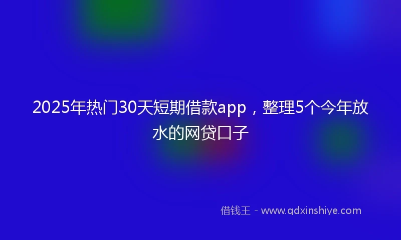 2025年热门30天短期借款app，整理5个今年放水的网贷口子