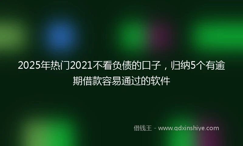 2025年热门2021不看负债的口子，归纳5个有逾期借款容易通过的软件