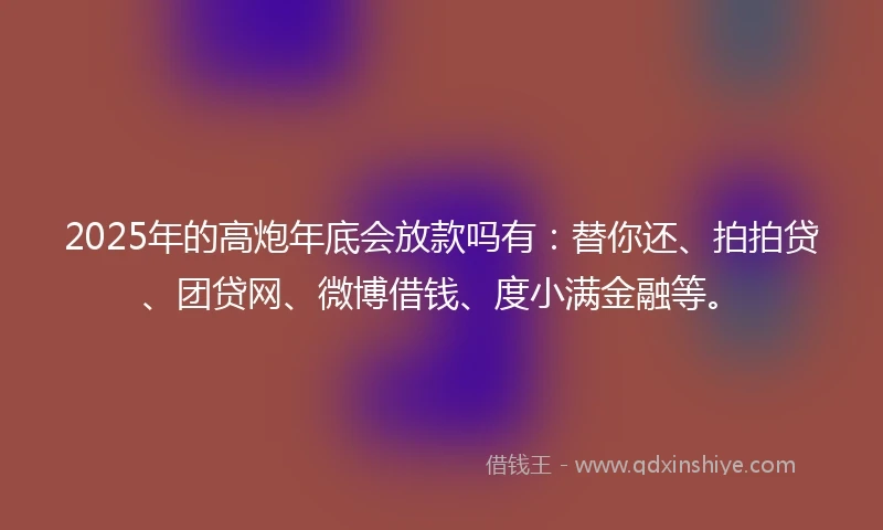 2025年的高炮年底会放款吗有：替你还、拍拍贷、团贷网、微博借钱、度小满金融等。
