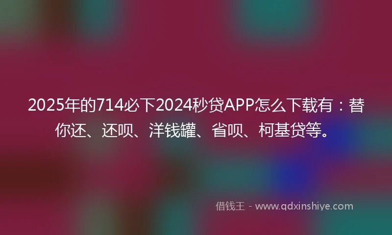 2025年的714必下2024秒贷APP怎么下载有：替你还、还呗、洋钱罐、省呗、柯基贷等。