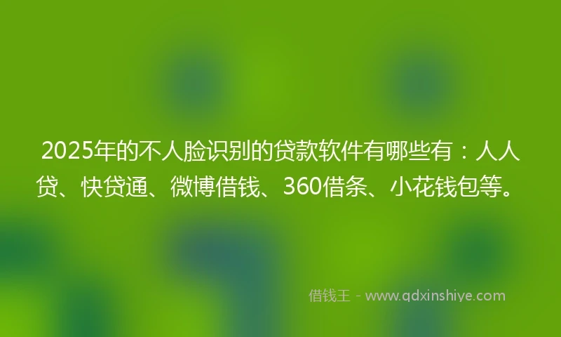 2025年的不人脸识别的贷款软件有哪些有：人人贷、快贷通、微博借钱、360借条、小花钱包等。