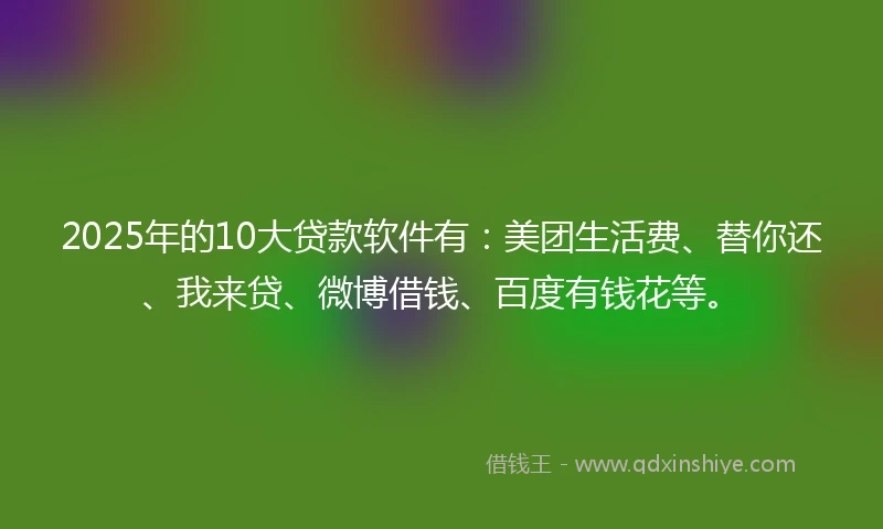 2025年的10大贷款软件有：美团生活费、替你还、我来贷、微博借钱、百度有钱花等。