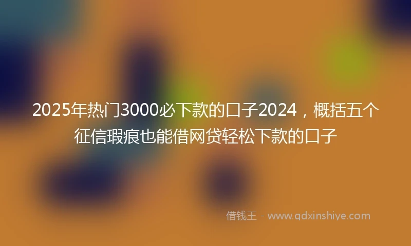 2025年热门3000必下款的口子2024，概括五个征信瑕疵也能借网贷轻松下款的口子