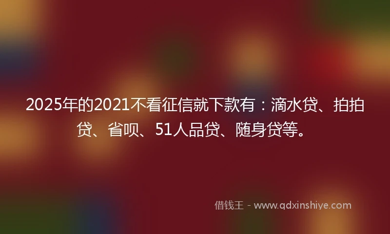 2025年的2021不看征信就下款有：滴水贷、拍拍贷、省呗、51人品贷、随身贷等。