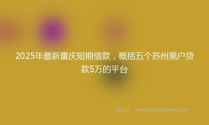 2025年最新重庆短期借款，概括五个苏州黑户贷款5万的平台
