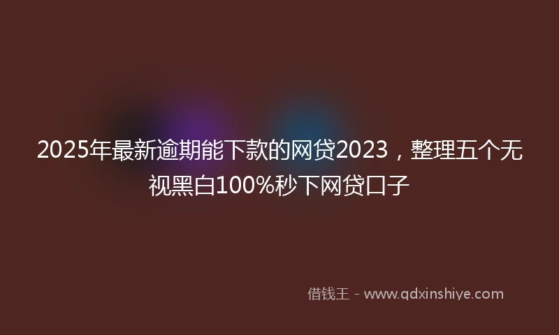 2025年最新逾期能下款的网贷2023，整理五个无视黑白100%秒下网贷口子