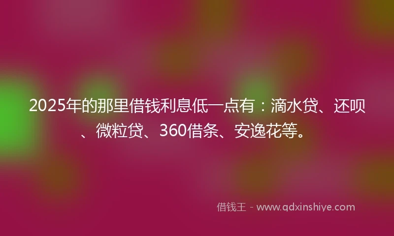 2025年的那里借钱利息低一点有：滴水贷、还呗、微粒贷、360借条、安逸花等。