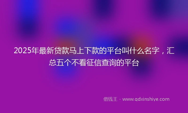 2025年最新贷款马上下款的平台叫什么名字，汇总五个不看征信查询的平台