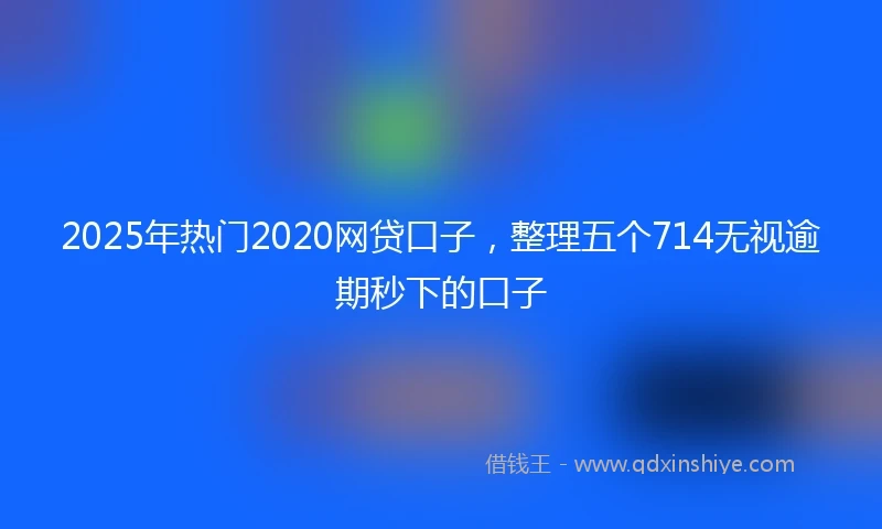 2025年热门2020网贷口子，整理五个714无视逾期秒下的口子