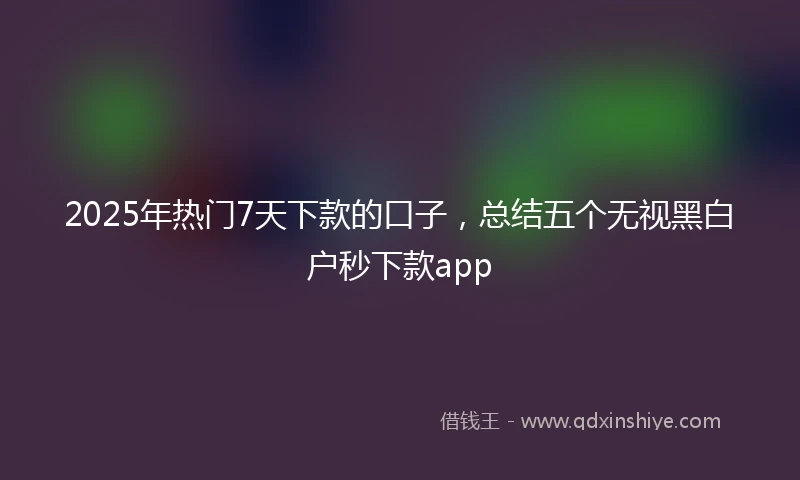 2025年热门7天下款的口子，总结五个无视黑白户秒下款app