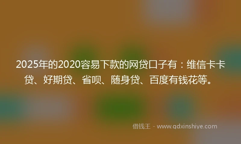 2025年的2020容易下款的网贷口子有：维信卡卡贷、好期贷、省呗、随身贷、百度有钱花等。