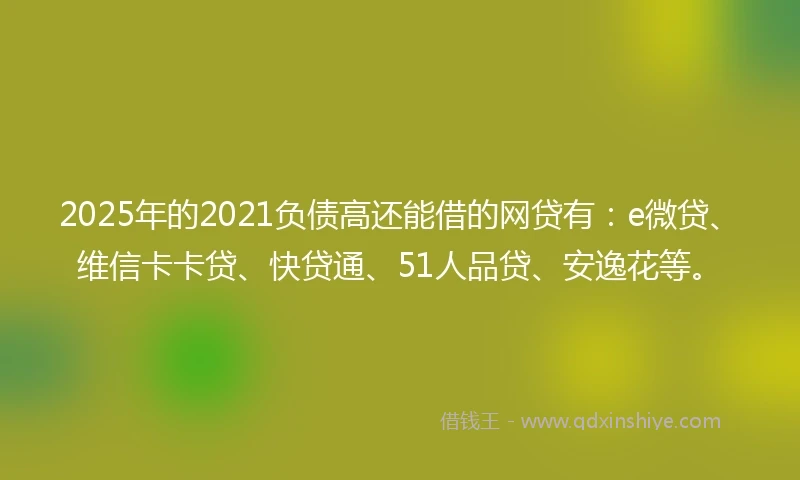 2025年的2021负债高还能借的网贷有：e微贷、维信卡卡贷、快贷通、51人品贷、安逸花等。