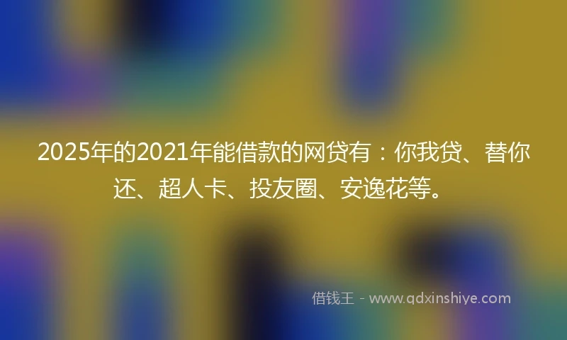 2025年的2021年能借款的网贷有：你我贷、替你还、超人卡、投友圈、安逸花等。